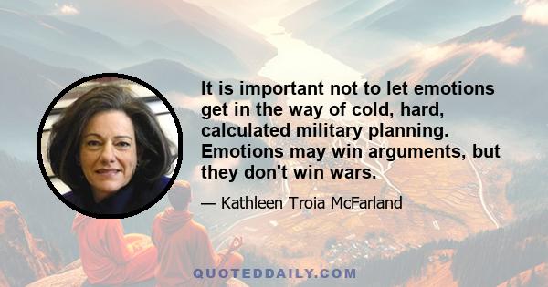 It is important not to let emotions get in the way of cold, hard, calculated military planning. Emotions may win arguments, but they don't win wars.