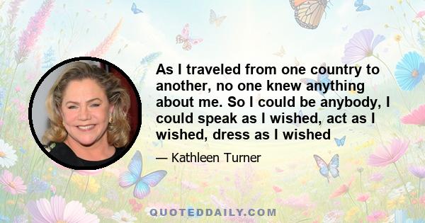 As I traveled from one country to another, no one knew anything about me. So I could be anybody, I could speak as I wished, act as I wished, dress as I wished