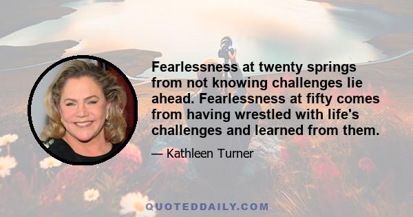 Fearlessness at twenty springs from not knowing challenges lie ahead. Fearlessness at fifty comes from having wrestled with life's challenges and learned from them.