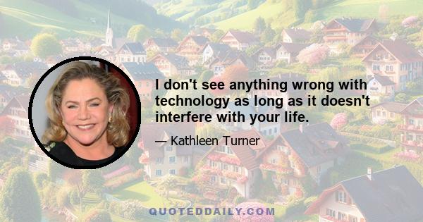 I don't see anything wrong with technology as long as it doesn't interfere with your life.