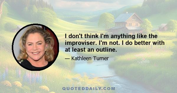 I don't think I'm anything like the improviser. I'm not. I do better with at least an outline.