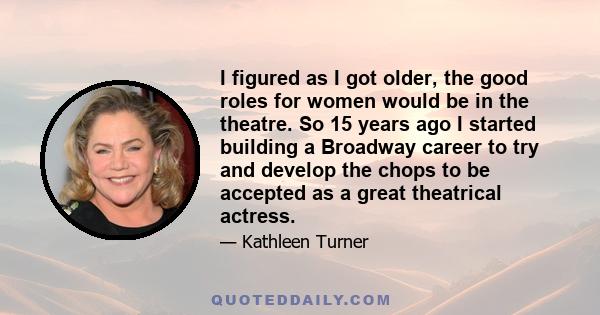 I figured as I got older, the good roles for women would be in the theatre. So 15 years ago I started building a Broadway career to try and develop the chops to be accepted as a great theatrical actress.