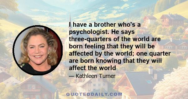 I have a brother who's a psychologist. He says three-quarters of the world are born feeling that they will be affected by the world; one quarter are born knowing that they will affect the world