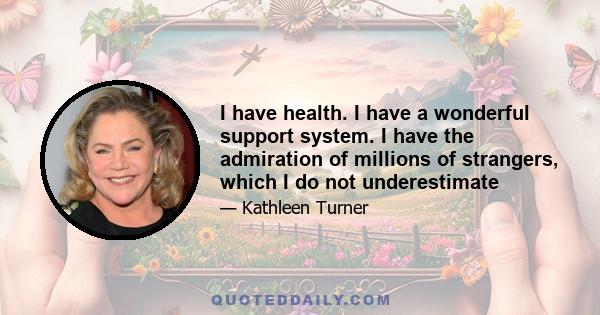 I have health. I have a wonderful support system. I have the admiration of millions of strangers, which I do not underestimate