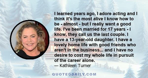 I learned years ago, I adore acting and I think it's the most alive I know how to be - almost - but I really want a good life. I've been married for 17 years - I know, they call us the last couple. I have a 13-year-old