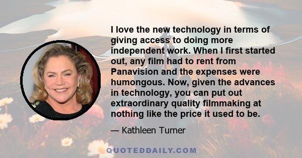 I love the new technology in terms of giving access to doing more independent work. When I first started out, any film had to rent from Panavision and the expenses were humongous. Now, given the advances in technology,