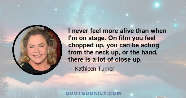 I never feel more alive than when I'm on stage. On film you feel chopped up, you can be acting from the neck up, or the hand, there is a lot of close up.