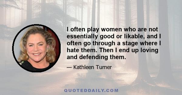 I often play women who are not essentially good or likable, and I often go through a stage where I hate them. Then I end up loving and defending them.