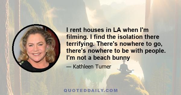 I rent houses in LA when I'm filming. I find the isolation there terrifying. There's nowhere to go, there's nowhere to be with people. I'm not a beach bunny