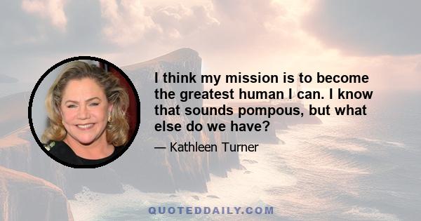 I think my mission is to become the greatest human I can. I know that sounds pompous, but what else do we have?