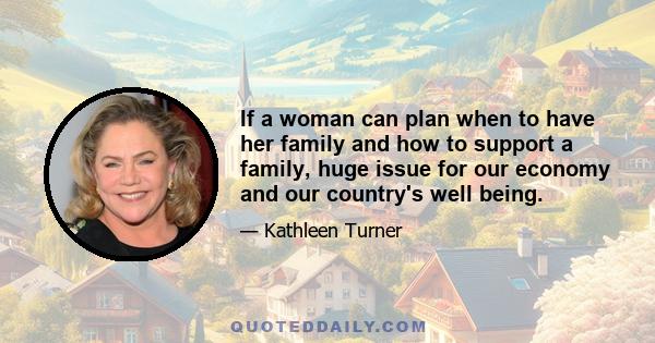 If a woman can plan when to have her family and how to support a family, huge issue for our economy and our country's well being.