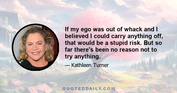 If my ego was out of whack and I believed I could carry anything off, that would be a stupid risk. But so far there's been no reason not to try anything.