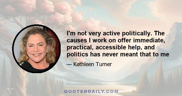 I'm not very active politically. The causes I work on offer immediate, practical, accessible help, and politics has never meant that to me