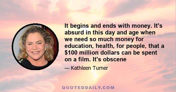 It begins and ends with money. It's absurd in this day and age when we need so much money for education, health, for people, that a $100 million dollars can be spent on a film. It's obscene