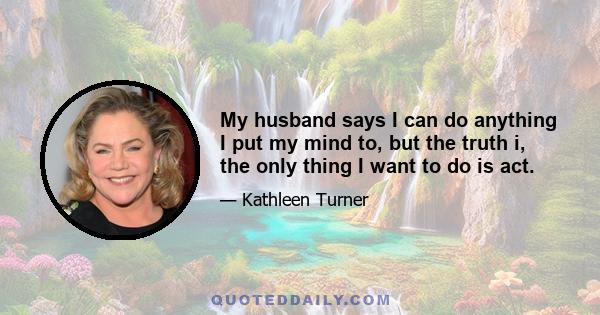 My husband says I can do anything I put my mind to, but the truth i, the only thing I want to do is act.