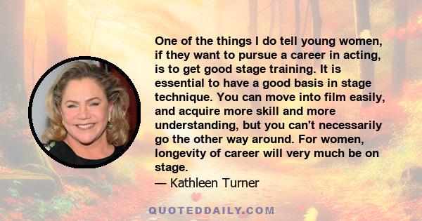 One of the things I do tell young women, if they want to pursue a career in acting, is to get good stage training. It is essential to have a good basis in stage technique. You can move into film easily, and acquire more 