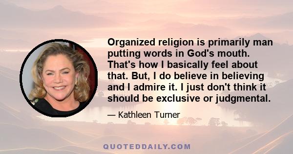 Organized religion is primarily man putting words in God's mouth. That's how I basically feel about that. But, I do believe in believing and I admire it. I just don't think it should be exclusive or judgmental.