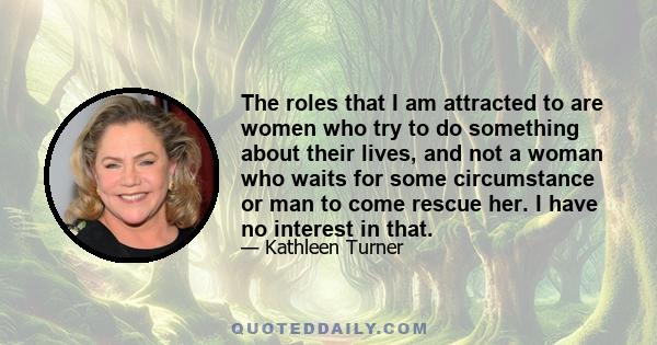 The roles that I am attracted to are women who try to do something about their lives, and not a woman who waits for some circumstance or man to come rescue her. I have no interest in that.