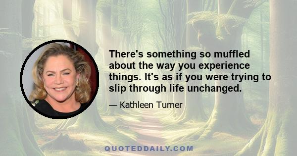 There's something so muffled about the way you experience things. It's as if you were trying to slip through life unchanged.