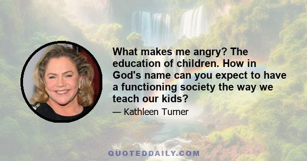 What makes me angry? The education of children. How in God's name can you expect to have a functioning society the way we teach our kids?