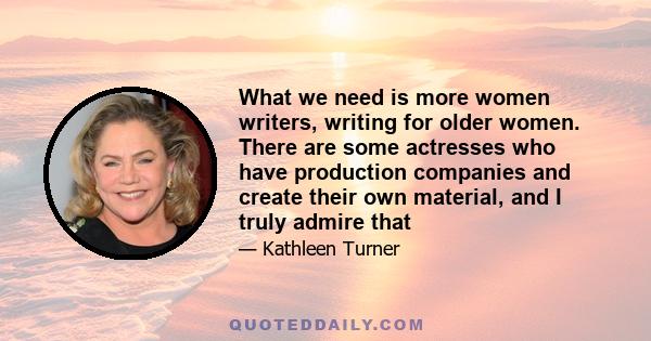 What we need is more women writers, writing for older women. There are some actresses who have production companies and create their own material, and I truly admire that