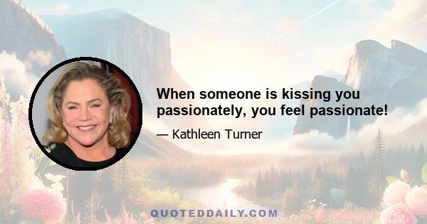 When someone is kissing you passionately, you feel passionate!