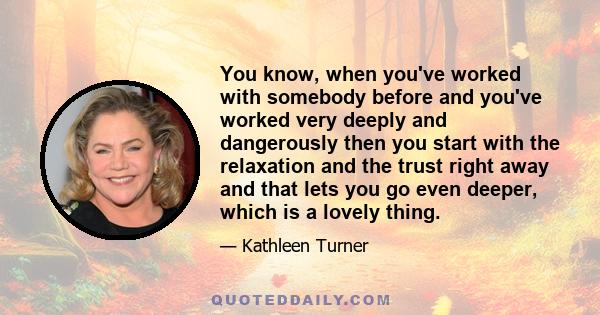 You know, when you've worked with somebody before and you've worked very deeply and dangerously then you start with the relaxation and the trust right away and that lets you go even deeper, which is a lovely thing.