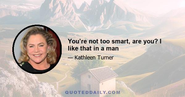 You’re not too smart, are you? I like that in a man