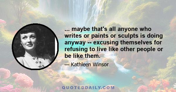 ... maybe that's all anyone who writes or paints or sculpts is doing anyway -- excusing themselves for refusing to live like other people or be like them.