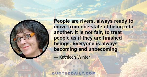 People are rivers, always ready to move from one state of being into another. It is not fair, to treat people as if they are finished beings. Everyone is always becoming and unbecoming.