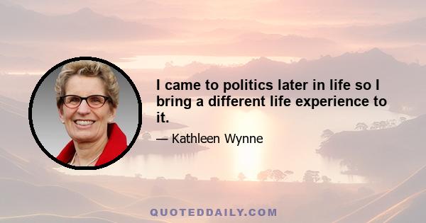 I came to politics later in life so I bring a different life experience to it.