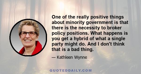 One of the really positive things about minority government is that there is the necessity to broker policy positions. What happens is you get a hybrid of what a single party might do. And I don't think that is a bad