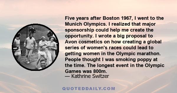 Five years after Boston 1967, I went to the Munich Olympics. I realized that major sponsorship could help me create the opportunity. I wrote a big proposal to Avon cosmetics on how creating a global series of women's