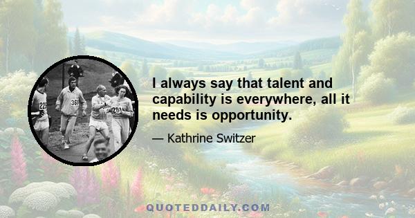 I always say that talent and capability is everywhere, all it needs is opportunity.