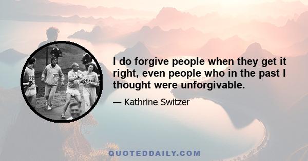 I do forgive people when they get it right, even people who in the past I thought were unforgivable.