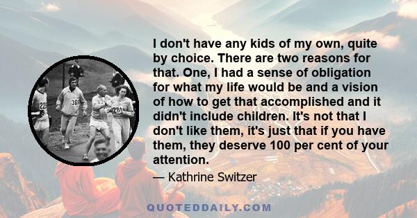 I don't have any kids of my own, quite by choice. There are two reasons for that. One, I had a sense of obligation for what my life would be and a vision of how to get that accomplished and it didn't include children.