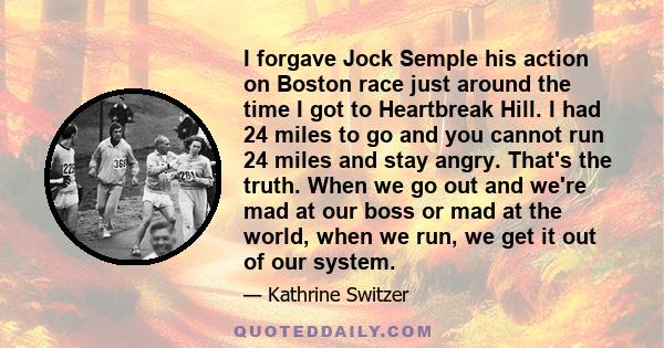 I forgave Jock Semple his action on Boston race just around the time I got to Heartbreak Hill. I had 24 miles to go and you cannot run 24 miles and stay angry. That's the truth. When we go out and we're mad at our boss