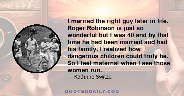 I married the right guy later in life. Roger Robinson is just so wonderful but I was 40 and by that time he had been married and had his family. I realized how dangerous children could truly be. So I feel maternal when