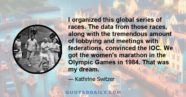 I organized this global series of races. The data from those races, along with the tremendous amount of lobbying and meetings with federations, convinced the IOC. We got the women's marathon in the Olympic Games in