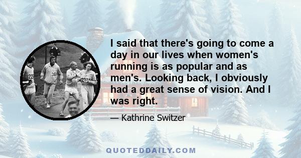 I said that there's going to come a day in our lives when women's running is as popular and as men's. Looking back, I obviously had a great sense of vision. And I was right.