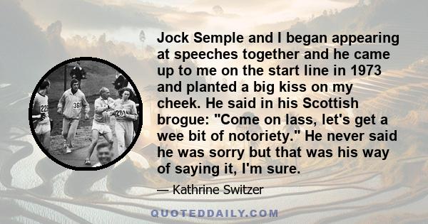 Jock Semple and I began appearing at speeches together and he came up to me on the start line in 1973 and planted a big kiss on my cheek. He said in his Scottish brogue: Come on lass, let's get a wee bit of notoriety.