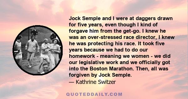 Jock Semple and I were at daggers drawn for five years, even though I kind of forgave him from the get-go. I knew he was an over-stressed race director, I knew he was protecting his race. It took five years because we