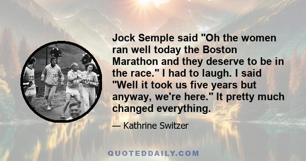 Jock Semple said Oh the women ran well today the Boston Marathon and they deserve to be in the race. I had to laugh. I said Well it took us five years but anyway, we're here. It pretty much changed everything.