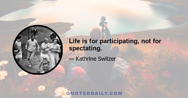 Life is for participating, not for spectating.