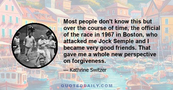 Most people don't know this but over the course of time, the official of the race in 1967 in Boston, who attacked me Jock Semple and I became very good friends. That gave me a whole new perspective on forgiveness.