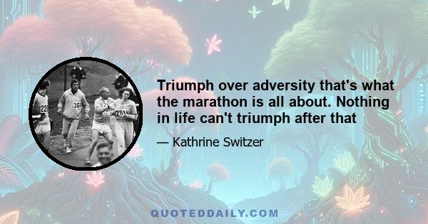 Triumph over adversity that's what the marathon is all about. Nothing in life can't triumph after that