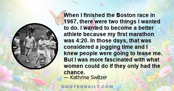 When I finished the Boston race in 1967, there were two things I wanted to do. I wanted to become a better athlete because my first marathon was 4:20. In those days, that was considered a jogging time and I knew people