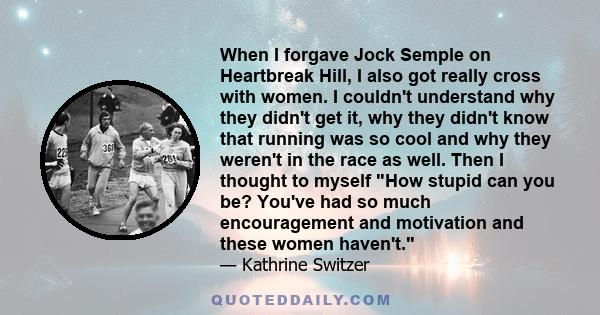 When I forgave Jock Semple on Heartbreak Hill, I also got really cross with women. I couldn't understand why they didn't get it, why they didn't know that running was so cool and why they weren't in the race as well.