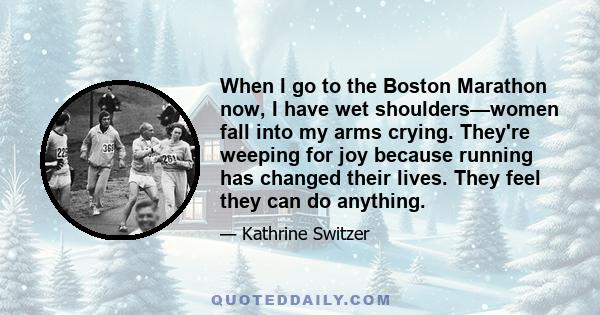 When I go to the Boston Marathon now, I have wet shoulders—women fall into my arms crying. They're weeping for joy because running has changed their lives. They feel they can do anything.