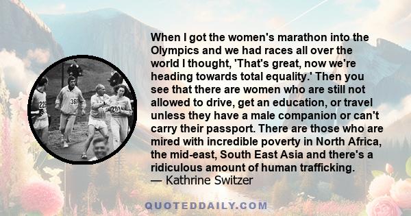 When I got the women's marathon into the Olympics and we had races all over the world I thought, 'That's great, now we're heading towards total equality.' Then you see that there are women who are still not allowed to